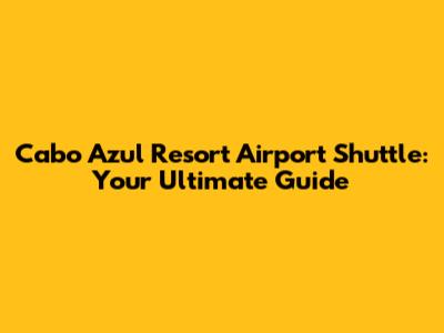 Cabo Azul Resort Airport Shuttle: Your Ultimate Guide
