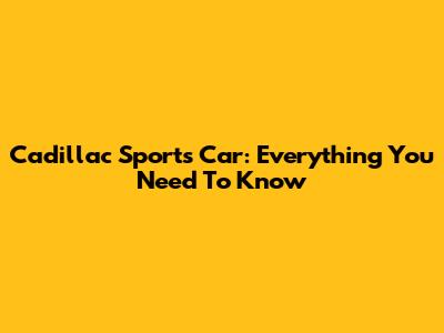 Cadillac Sports Car: Everything You Need To Know