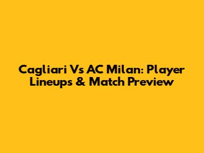 Cagliari Vs AC Milan: Player Lineups & Match Preview