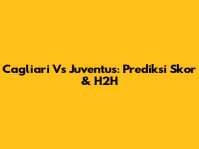Cagliari Vs Juventus: Prediksi Skor & H2H
