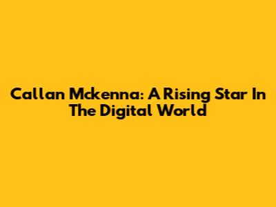 Callan Mckenna: A Rising Star In The Digital World
