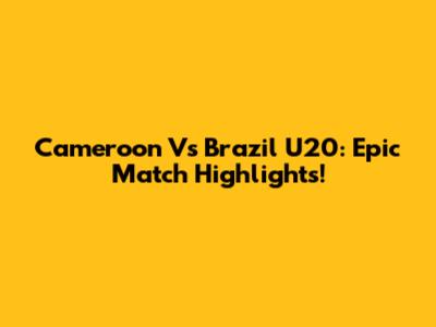 Cameroon Vs Brazil U20: Epic Match Highlights!