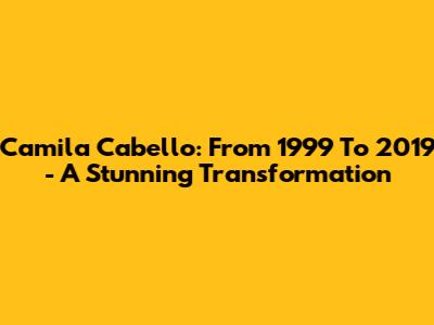 Camila Cabello: From 1999 To 2019 - A Stunning Transformation