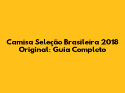 Camisa Seleção Brasileira 2018 Original: Guia Completo