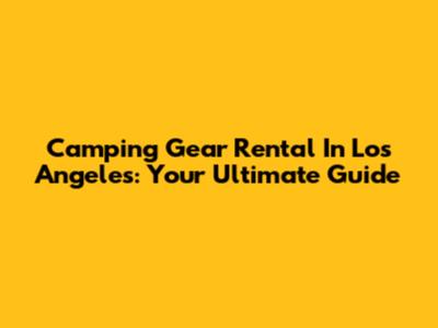 Camping Gear Rental In Los Angeles: Your Ultimate Guide