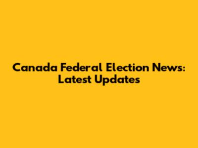 Canada Federal Election News: Latest Updates