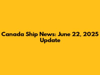 Canada Ship News: June 22, 2025 Update