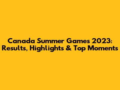 Canada Summer Games 2023: Results, Highlights & Top Moments