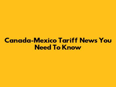 Canada-Mexico Tariff News You Need To Know