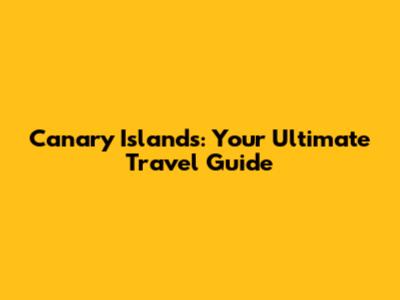 Canary Islands: Your Ultimate Travel Guide