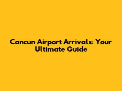 Cancun Airport Arrivals: Your Ultimate Guide