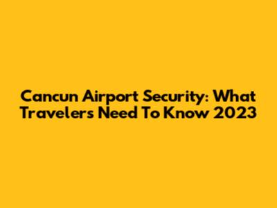 Cancun Airport Security: What Travelers Need To Know 2023