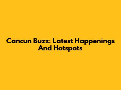 Cancun Buzz: Latest Happenings And Hotspots
