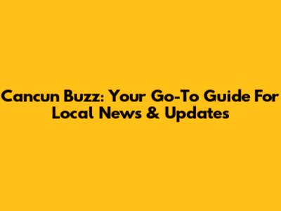 Cancun Buzz: Your Go-To Guide For Local News & Updates