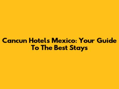 Cancun Hotels Mexico: Your Guide To The Best Stays