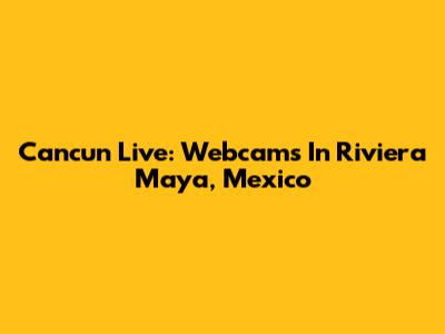 Cancun Live: Webcams In Riviera Maya, Mexico