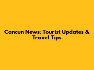Cancun News: Tourist Updates & Travel Tips