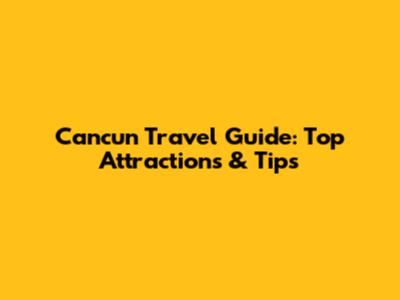 Cancun Travel Guide: Top Attractions & Tips