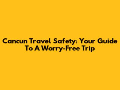 Cancun Travel Safety: Your Guide To A Worry-Free Trip