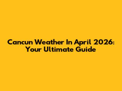 Cancun Weather In April 2026: Your Ultimate Guide