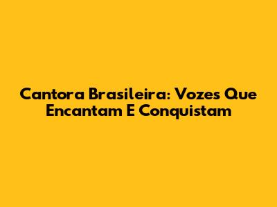 Cantora Brasileira: Vozes Que Encantam E Conquistam