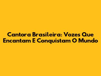 Cantora Brasileira: Vozes Que Encantam E Conquistam O Mundo