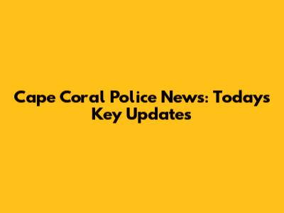 Cape Coral Police News: Today's Key Updates
