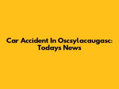 Car Accident In Oscsylacaugasc: Today's News