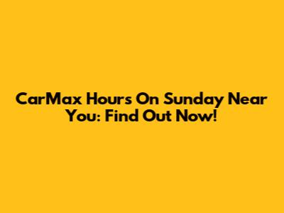 CarMax Hours On Sunday Near You: Find Out Now!
