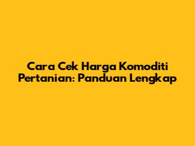 Cara Cek Harga Komoditi Pertanian: Panduan Lengkap
