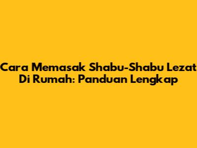 Cara Memasak Shabu-Shabu Lezat Di Rumah: Panduan Lengkap