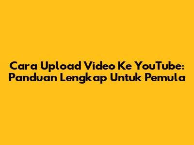 Cara Upload Video Ke YouTube: Panduan Lengkap Untuk Pemula