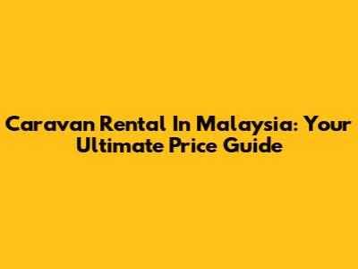 Caravan Rental In Malaysia: Your Ultimate Price Guide