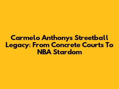 Carmelo Anthony's Streetball Legacy: From Concrete Courts To NBA Stardom
