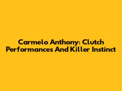 Carmelo Anthony: Clutch Performances And Killer Instinct