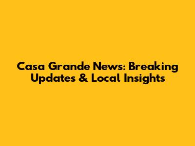 Casa Grande News: Breaking Updates & Local Insights