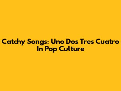 Catchy Songs: Uno Dos Tres Cuatro In Pop Culture