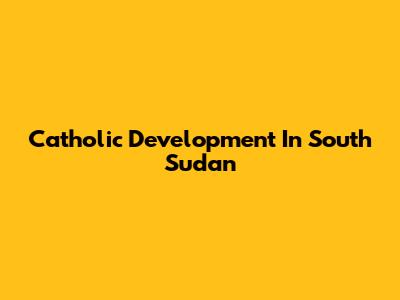 Catholic Development In South Sudan