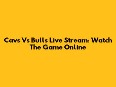 Cavs Vs Bulls Live Stream: Watch The Game Online