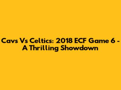 Cavs Vs Celtics: 2018 ECF Game 6 - A Thrilling Showdown