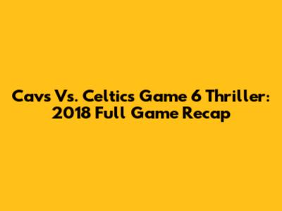 Cavs Vs. Celtics Game 6 Thriller: 2018 Full Game Recap