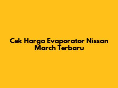 Cek Harga Evaporator Nissan March Terbaru