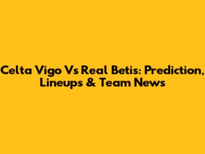 Celta Vigo Vs Real Betis: Prediction, Lineups & Team News