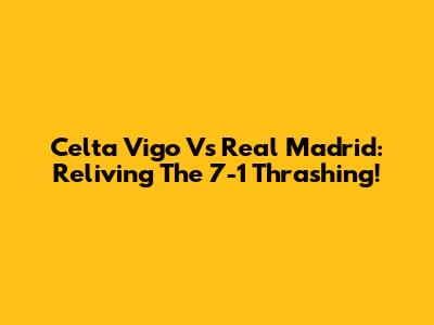 Celta Vigo Vs Real Madrid: Reliving The 7-1 Thrashing!