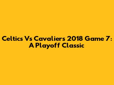 Celtics Vs Cavaliers 2018 Game 7: A Playoff Classic