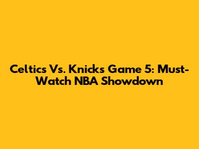 Celtics Vs. Knicks Game 5: Must-Watch NBA Showdown