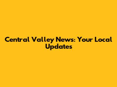 Central Valley News: Your Local Updates