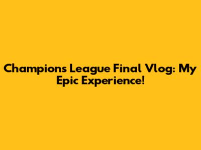 Champions League Final Vlog: My Epic Experience!