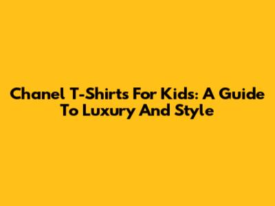 Chanel T-Shirts For Kids: A Guide To Luxury And Style
