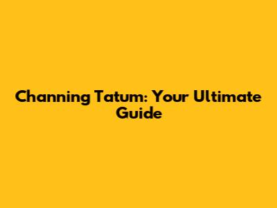 Channing Tatum: Your Ultimate Guide